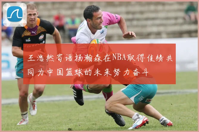 王浩然寄语杨瀚森在NBA取得佳绩共同为中国篮球的未来努力奋斗