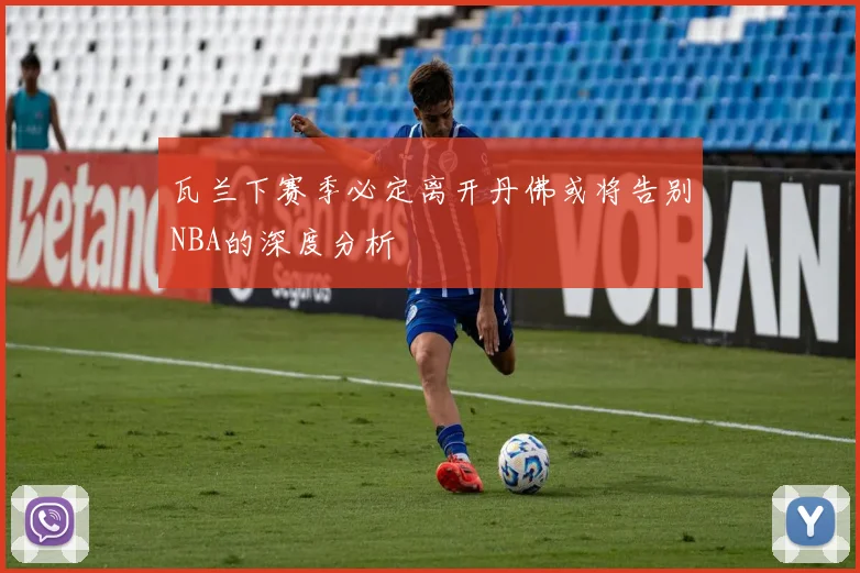 瓦兰下赛季必定离开丹佛或将告别NBA的深度分析