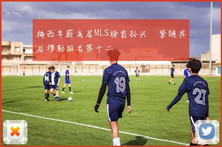 梅西年薪高居MLS榜首孙兴慜紧随其后穆勒排名第十二