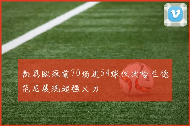 凯恩欧冠前70场进54球仅次哈兰德范尼展现超强火力