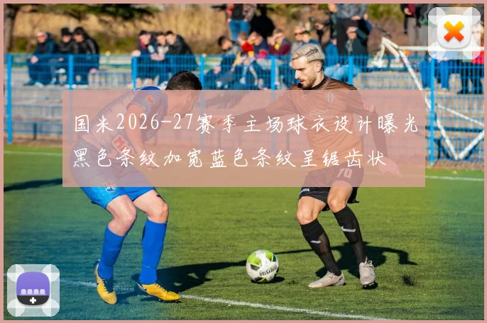 国米2026-27赛季主场球衣设计曝光黑色条纹加宽蓝色条纹呈锯齿状