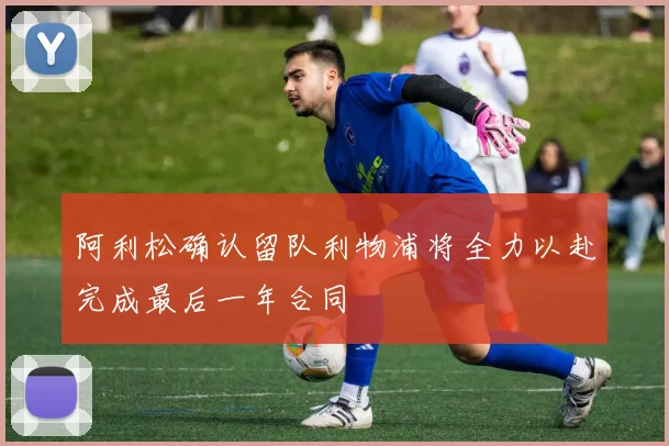 阿利松确认留队利物浦将全力以赴完成最后一年合同