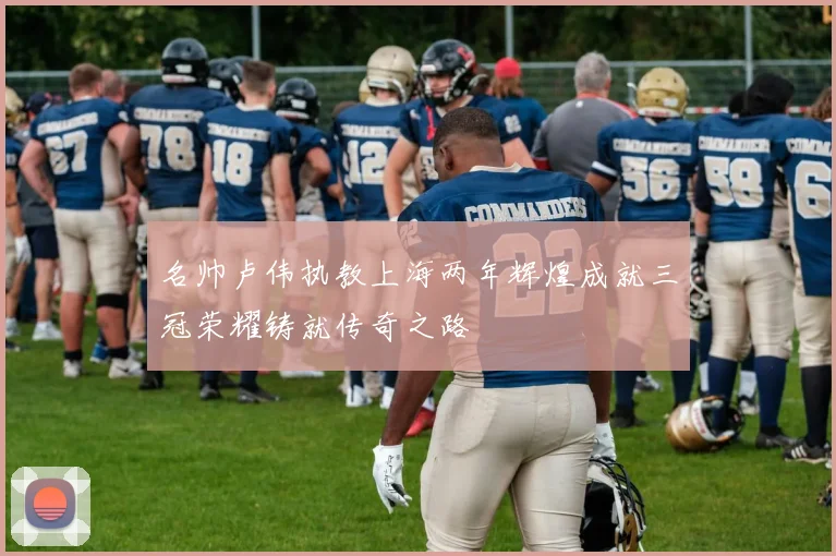 名帅卢伟执教上海两年辉煌成就三冠荣耀铸就传奇之路